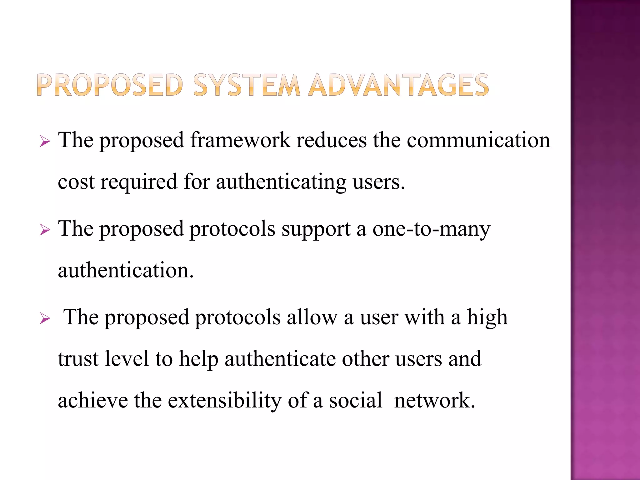    The proposed framework reduces the communication
    cost required for authenticating users.

   The proposed protocols support a one-to-many
    authentication.

   The proposed protocols allow a user with a high
    trust level to help authenticate other users and
    achieve the extensibility of a social network.
 