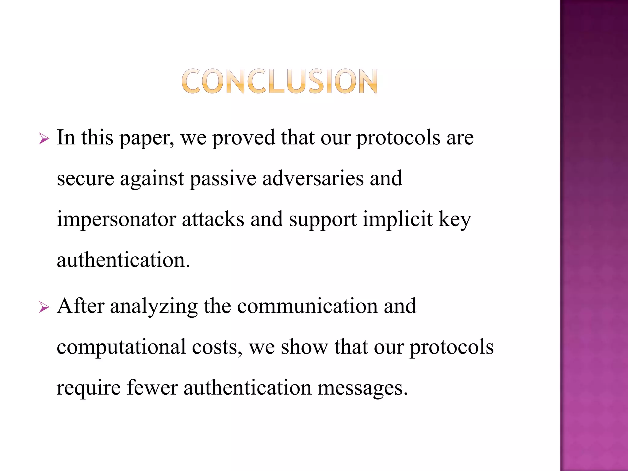    In this paper, we proved that our protocols are
    secure against passive adversaries and
    impersonator attacks and support implicit key
    authentication.

   After analyzing the communication and
    computational costs, we show that our protocols
    require fewer authentication messages.
 
