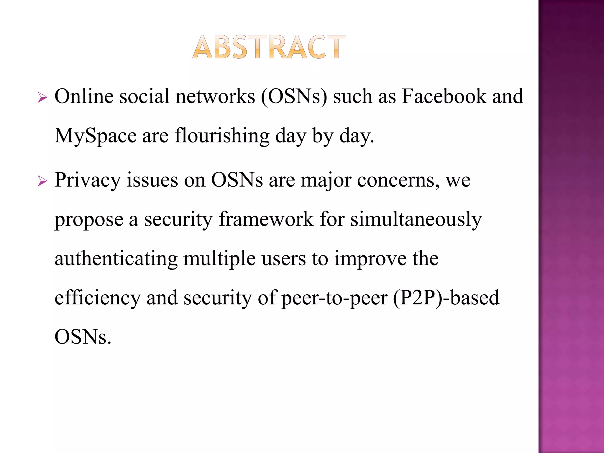    Online social networks (OSNs) such as Facebook and
    MySpace are flourishing day by day.

   Privacy issues on OSNs are major concerns, we
    propose a security framework for simultaneously
    authenticating multiple users to improve the
    efficiency and security of peer-to-peer (P2P)-based
    OSNs.
 