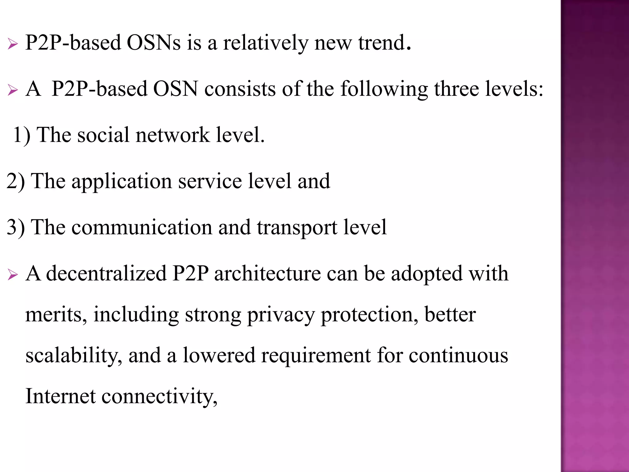    P2P-based OSNs is a relatively new trend.

   A P2P-based OSN consists of the following three levels:

1) The social network level.

2) The application service level and

3) The communication and transport level

   A decentralized P2P architecture can be adopted with
    merits, including strong privacy protection, better
    scalability, and a lowered requirement for continuous
    Internet connectivity,
 