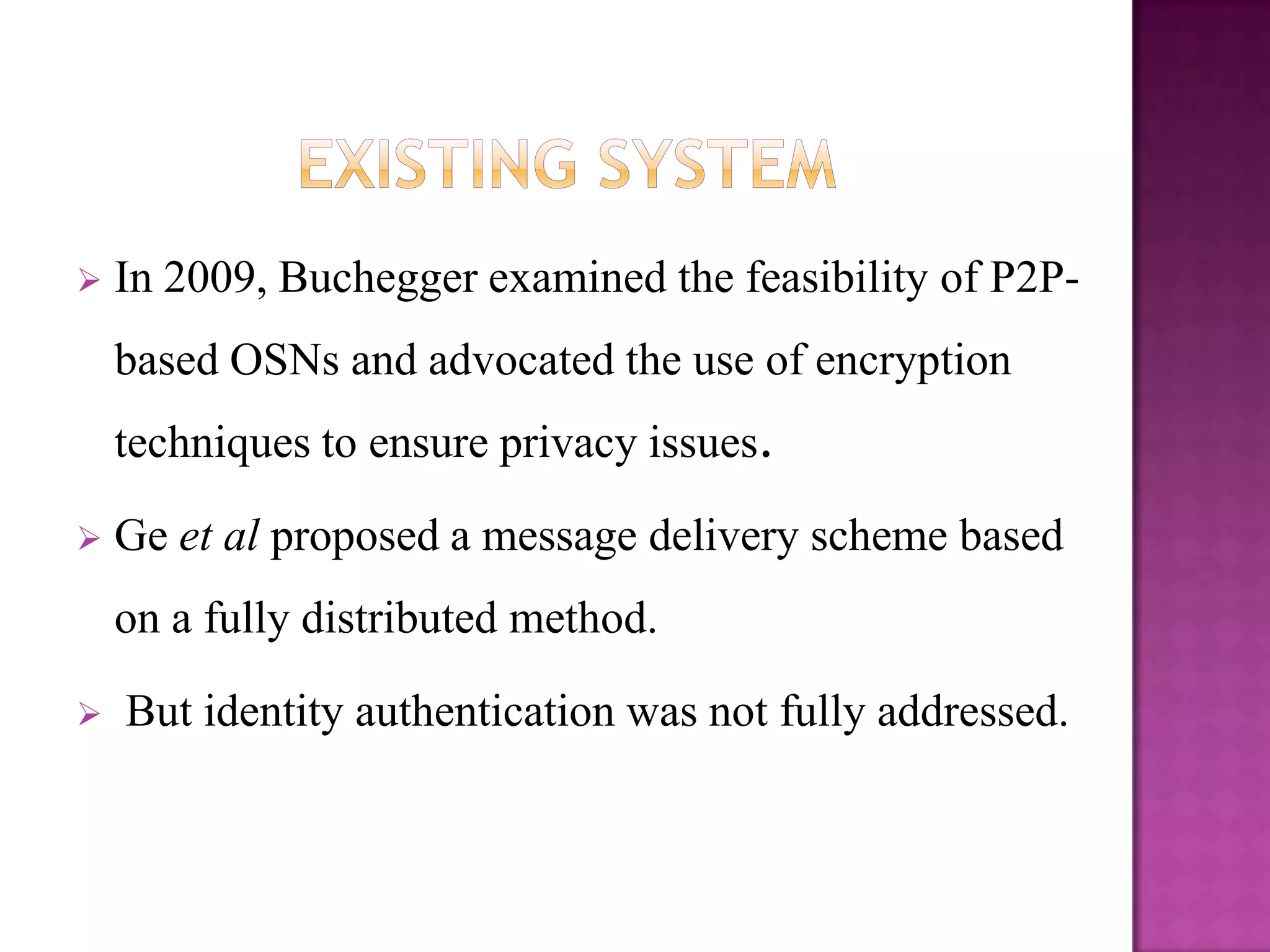    In 2009, Buchegger examined the feasibility of P2P-
    based OSNs and advocated the use of encryption
    techniques to ensure privacy issues.

   Ge et al proposed a message delivery scheme based
    on a fully distributed method.

   But identity authentication was not fully addressed.
 
