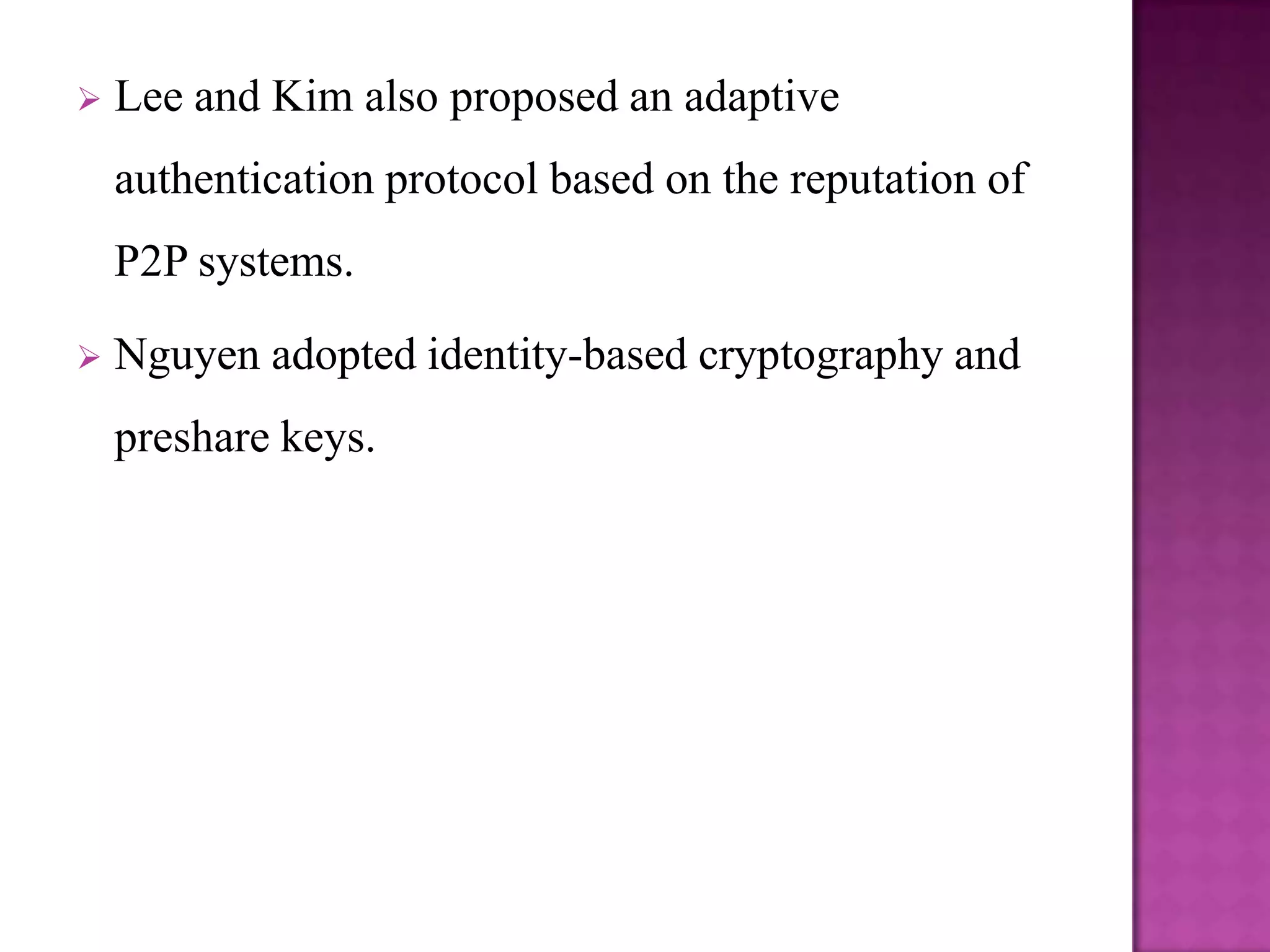    Lee and Kim also proposed an adaptive
    authentication protocol based on the reputation of
    P2P systems.

   Nguyen adopted identity-based cryptography and
    preshare keys.
 