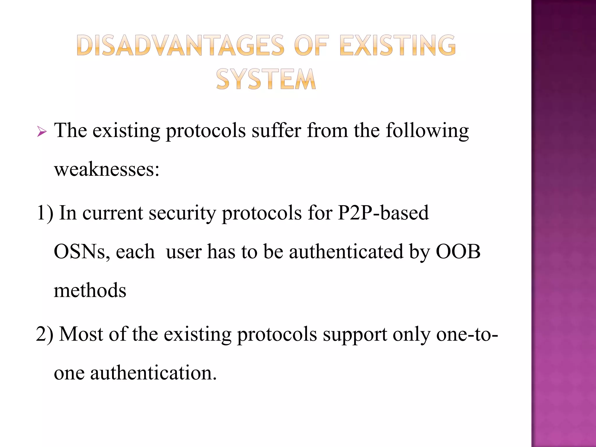    The existing protocols suffer from the following
    weaknesses:

1) In current security protocols for P2P-based
    OSNs, each user has to be authenticated by OOB
    methods

2) Most of the existing protocols support only one-to-
    one authentication.
 