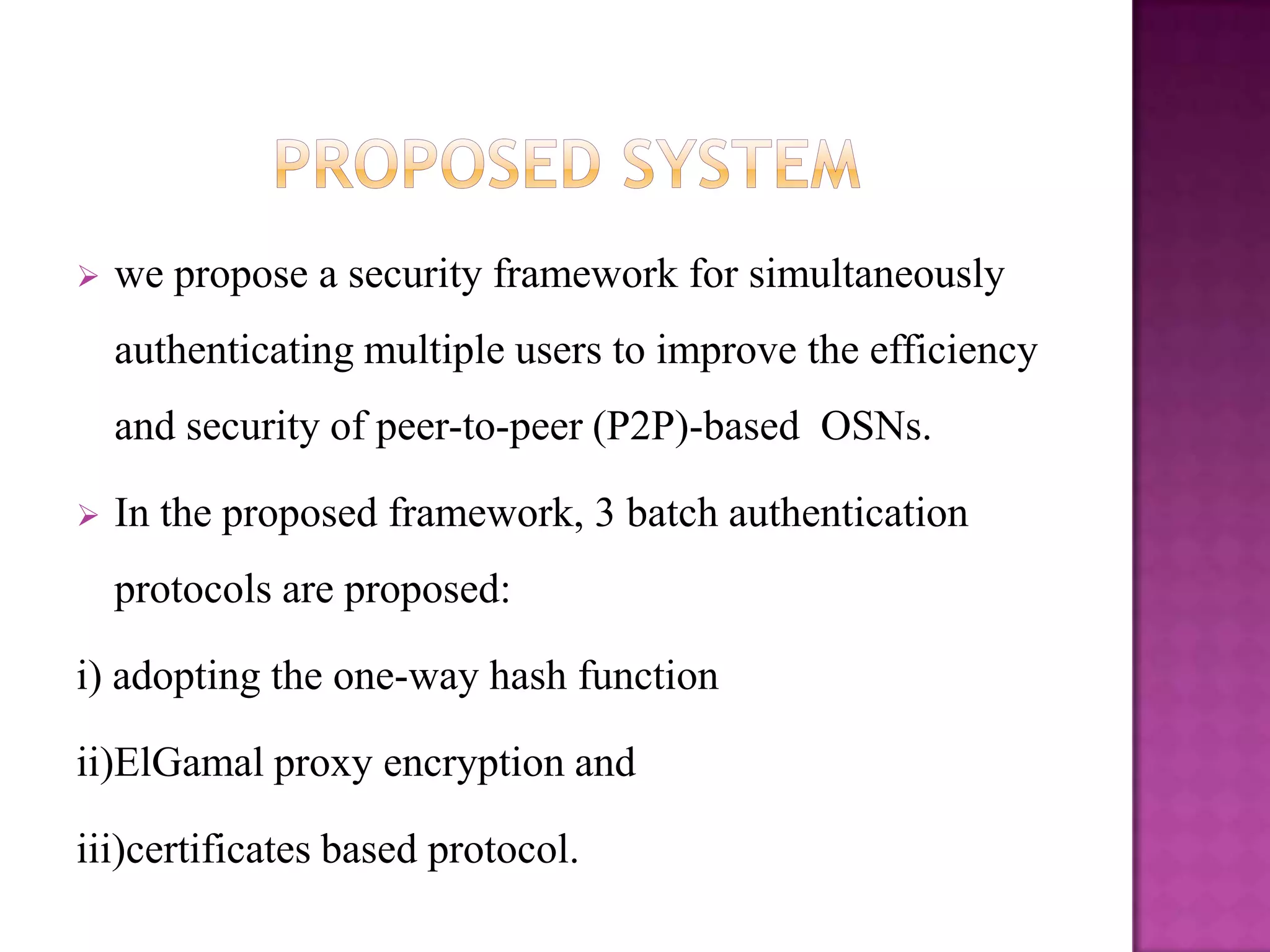    we propose a security framework for simultaneously
    authenticating multiple users to improve the efficiency
    and security of peer-to-peer (P2P)-based OSNs.

   In the proposed framework, 3 batch authentication
    protocols are proposed:

i) adopting the one-way hash function

ii)ElGamal proxy encryption and

iii)certificates based protocol.
 