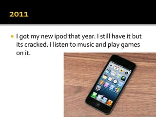    I got my new ipod that year. I still have it but
    its cracked. I listen to music and play games
    on it.
 