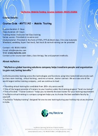 myTectra- Mobile Testing Course Content -90191-91856
Course Details:
Course Code –MYT1142 – Mobile Testing
Course duration: 3 Days
Class duration: 20 hours
Training mode: Instructor led Class training
Server access : Provided at no extra cost
Study material : Provided in the form of PDFs, PPTs & Word docs / On-Line materials
Weekend, weekday, Super Fast track, fast track & normal training can be provided
Contact: +91 90191 91856
Email: info@mytectra.com
Web: www.mytectra.com
Contact us for course start dates, class timings, fee and payment methods.

About myTectra:
“MyTectra a global learning solutions company helps transform people and organization
to gain real, lasting benefits “
myTectra provides training across the technologies and functions using time tested delivery mode such
as class room training , virtual training , send me a trainer , trainer connect .We are now one of the
world largest online training company , and we continue to lead :
Providing virtual training for candidate from 200+ city across world
One of the largest provider of trainers to your location under the training program “Send me trainer”
First of its kind “ Trainer Connect “ helps you to identify the best trainer for your training requirement
myTectra virtual training is a unique a program helps you to choose the best available faculty by
yourself
myTectra “holyday training” designed for one-to-one training during your holiday trip at any location
in India.

myTectra Learning Solutions Private Limited
10P,IWWA Building,2nd Floor,BTM Layout 2nd Stage, Bangalore-560076
www.mytectra.com | +91 90191 91856 | info@mytectra.com

 
