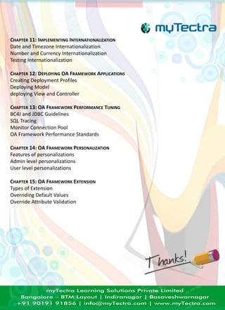 CHAPTER 11: IMPLEMENTING INTERNATIONALIZATION 
Date and Timezone Internationalization 
Number and Currency Internationalization 
Testing Internationalization 
CHAPTER 12: DEPLOYING OA FRAMEWORK APPLICATIONS 
Creating Deployment Profiles 
Deploying Model 
deploying View and Controller 
CHAPTER 13: OA FRAMEWORK PERFORMANCE TUNING 
BC4J and JDBC Guidelines 
SQL Tracing 
Monitor Connection Pool 
OA Framework Performance Standards 
CHAPTER 14: OA FRAMEWORK PERSONALIZATION 
Features of personalizations 
Admin level personalizations 
User level personalizations 
CHAPTER 15: OA FRAMEWORK EXTENSION 
Types of Extension 
Overriding Default Values 
Override Attribute Validation 

