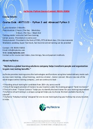 myTectra- Python Course Content -90191-91856
Course Details:
Course Code –MYT1123 – Python 3 and Advanced Python 3
Course duration: 1 Months
Class duration: 2 hours / Per day - Week day
3 Hours / Per Day – Week End
Training mode: Instructor led Class training
Server access : Provided at no extra cost
Study material : Provided in the form of PDFs, PPTs & Word docs / On-Line materials
Weekend, weekday, Super Fast track, fast track & normal training can be provided
Contact: +91 90191 91856
Email: info@mytectra.com
Web: www.mytectra.com
Contact us for course start dates, class timings, fee and payment methods.

About myTectra:
“MyTectra a global learning solutions company helps transform people and organization
to gain real, lasting benefits “
myTectra provides training across the technologies and functions using time tested delivery mode such
as class room training , virtual training , send me a trainer , trainer connect .We are now one of the
world largest online training company , and we continue to lead :
Providing virtual training for candidate from 200+ city across world
One of the largest provider of trainers to your location under the training program “Send me trainer”
First of its kind “ Trainer Connect “ helps you to identify the best trainer for your training requirement
myTectra virtual training is a unique a program helps you to choose the best available faculty by
yourself
myTectra “holyday training” designed for one-to-one training during your holiday trip at any location
in India.

myTectra Learning Solutions Private Limited
10P,IWWA Building,2nd Floor,BTM Layout 2nd Stage, Bangalore-560076
www.mytectra.com | +91 90191 91856 | info@mytectra.com

 