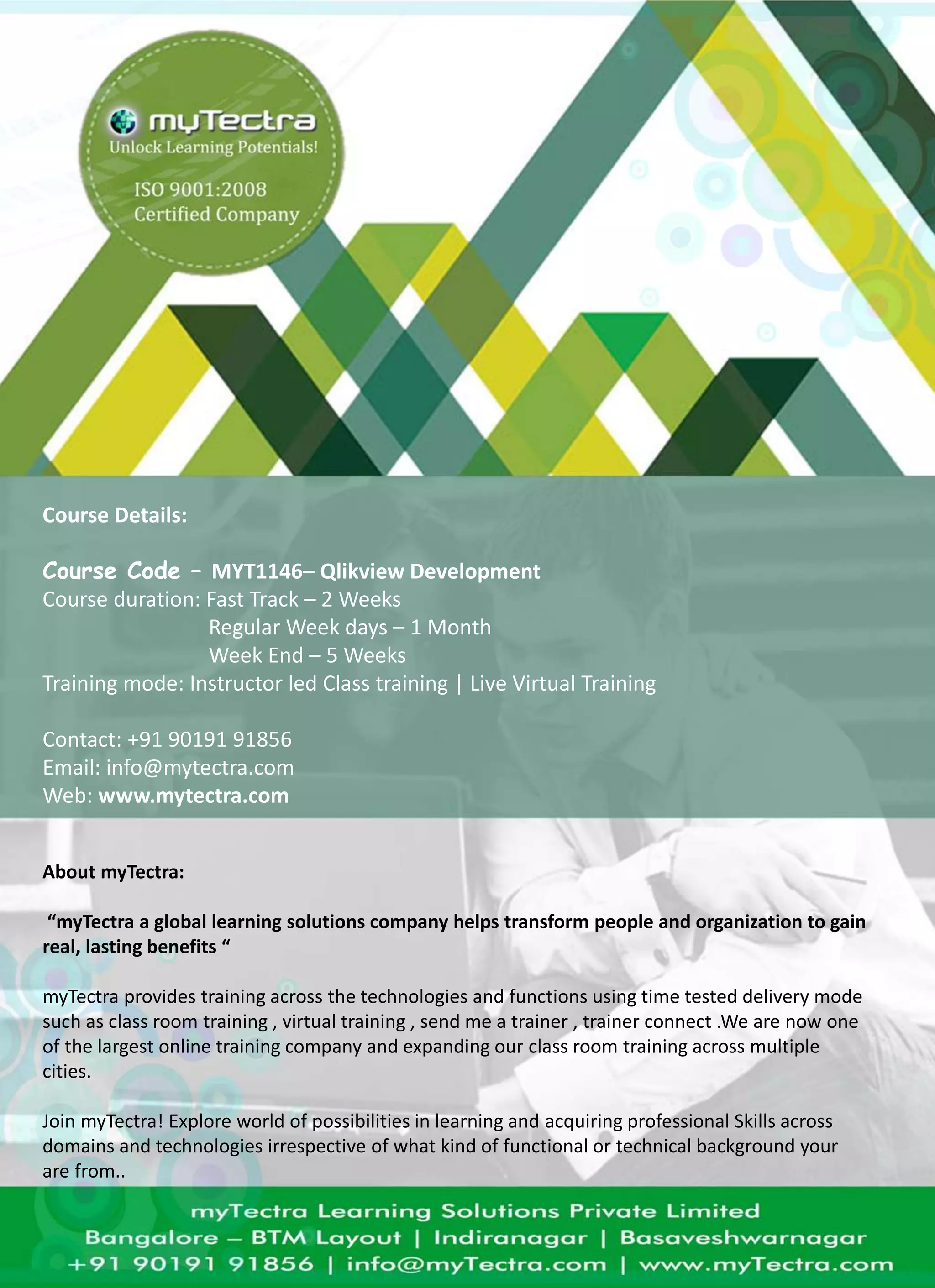 Course Details: 
Course Code – MYT1146– Qlikview Development 
Course duration: Fast Track – 2 Weeks 
Regular Week days – 1 Month 
Week End – 5 Weeks 
Training mode: Instructor led Class training | Live Virtual Training 
Contact: +91 90191 91856 
Email: info@mytectra.com 
Web: www.mytectra.com 
About myTectra: 
“myTectra a global learning solutions company helps transform people and organization to gain 
real, lasting benefits “ 
myTectra provides training across the technologies and functions using time tested delivery mode 
such as class room training , virtual training , send me a trainer , trainer connect .We are now one 
of the largest online training company and expanding our class room training across multiple 
cities. 
Join myTectra! Explore world of possibilities in learning and acquiring professional Skills across 
domains and technologies irrespective of what kind of functional or technical background your 
are from.. 
 