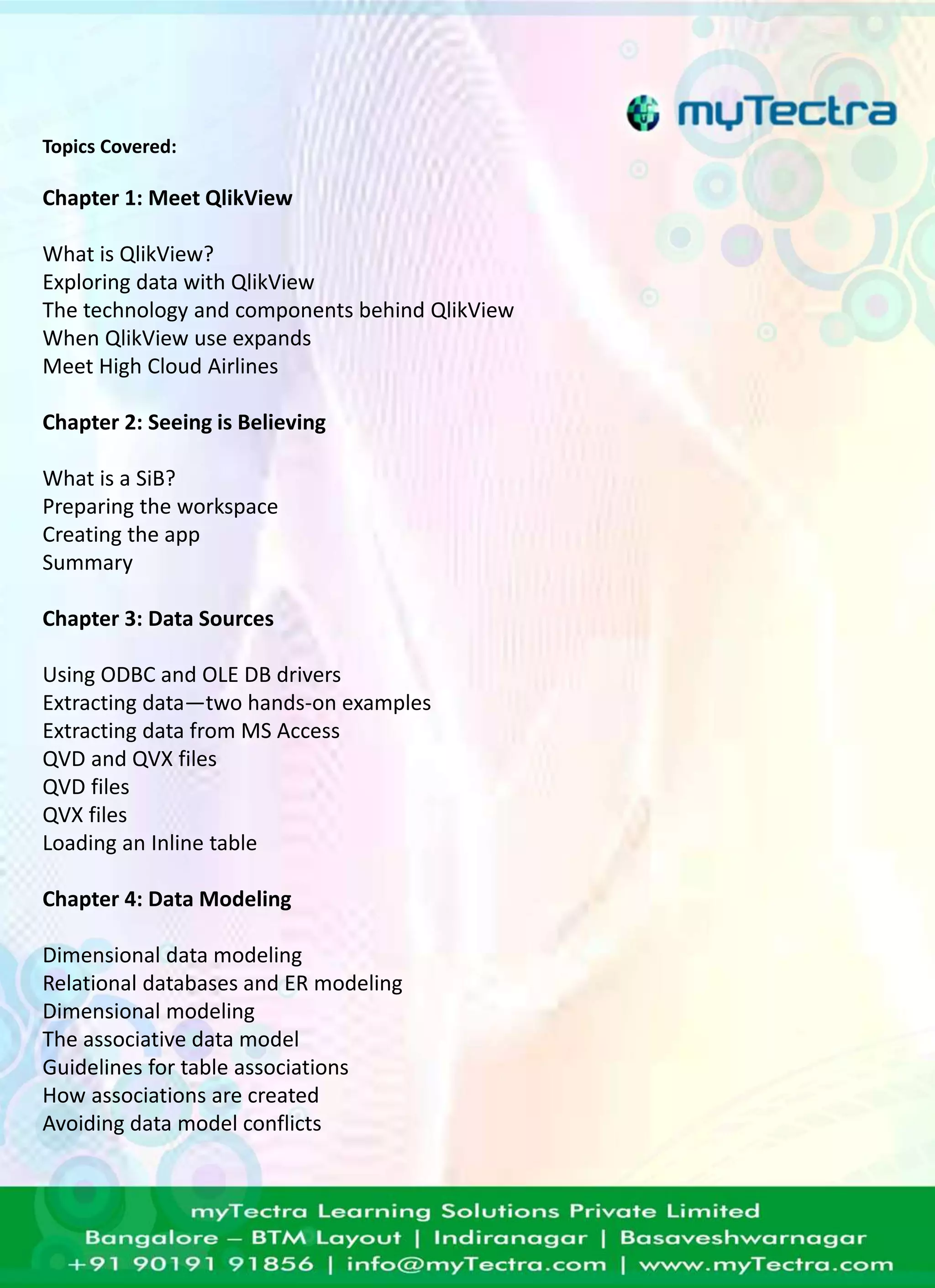 Topics Covered: 
Chapter 1: Meet QlikView 
What is QlikView? 
Exploring data with QlikView 
The technology and components behind QlikView 
When QlikView use expands 
Meet High Cloud Airlines 
Chapter 2: Seeing is Believing 
What is a SiB? 
Preparing the workspace 
Creating the app 
Summary 
Chapter 3: Data Sources 
Using ODBC and OLE DB drivers 
Extracting data—two hands-on examples 
Extracting data from MS Access 
QVD and QVX files 
QVD files 
QVX files 
Loading an Inline table 
Chapter 4: Data Modeling 
Dimensional data modeling 
Relational databases and ER modeling 
Dimensional modeling 
The associative data model 
Guidelines for table associations 
How associations are created 
Avoiding data model conflicts 
 