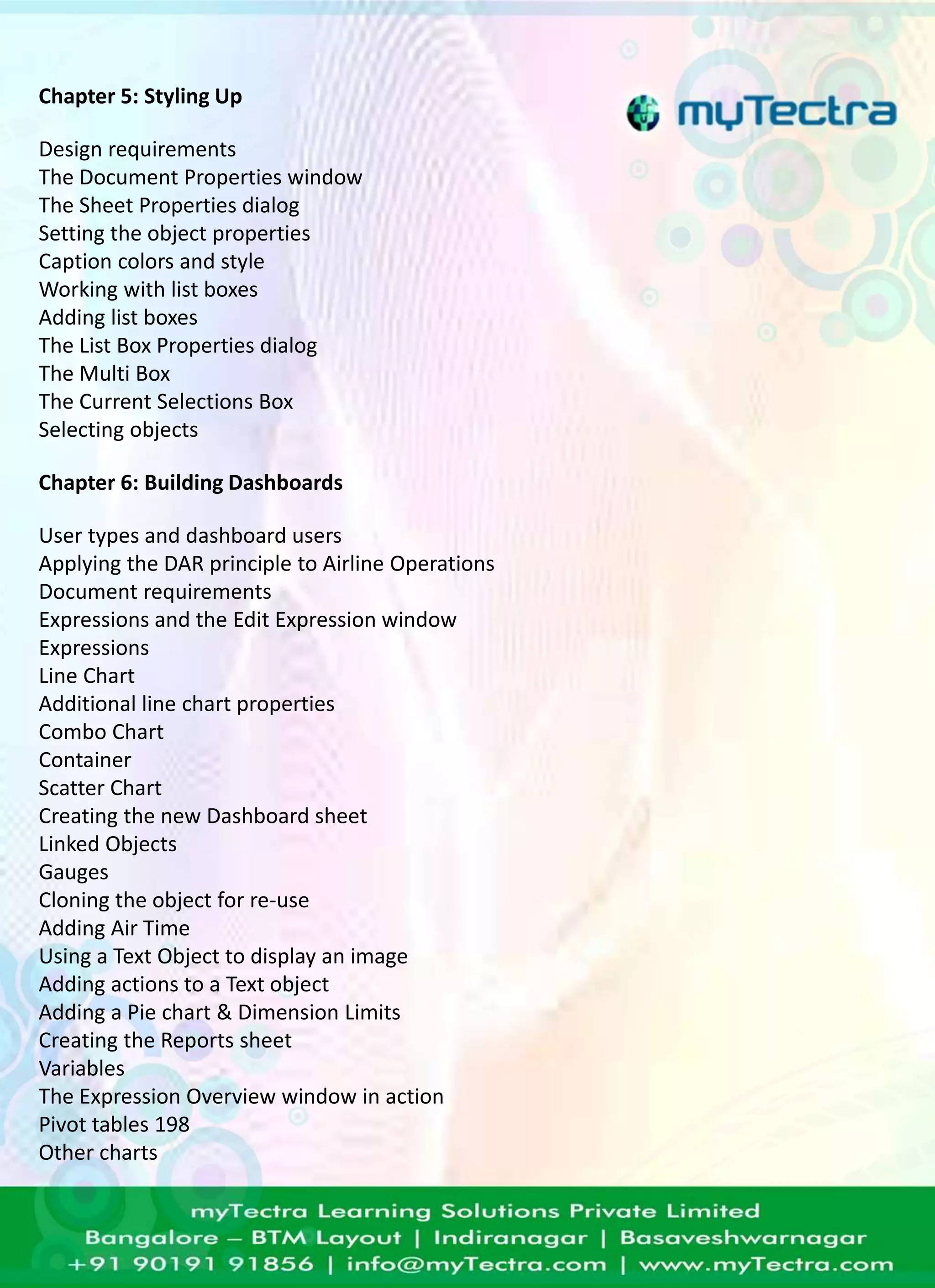Chapter 5: Styling Up 
Design requirements 
The Document Properties window 
The Sheet Properties dialog 
Setting the object properties 
Caption colors and style 
Working with list boxes 
Adding list boxes 
The List Box Properties dialog 
The Multi Box 
The Current Selections Box 
Selecting objects 
Chapter 6: Building Dashboards 
User types and dashboard users 
Applying the DAR principle to Airline Operations 
Document requirements 
Expressions and the Edit Expression window 
Expressions 
Line Chart 
Additional line chart properties 
Combo Chart 
Container 
Scatter Chart 
Creating the new Dashboard sheet 
Linked Objects 
Gauges 
Cloning the object for re-use 
Adding Air Time 
Using a Text Object to display an image 
Adding actions to a Text object 
Adding a Pie chart & Dimension Limits 
Creating the Reports sheet 
Variables 
The Expression Overview window in action 
Pivot tables 198 
Other charts 
 