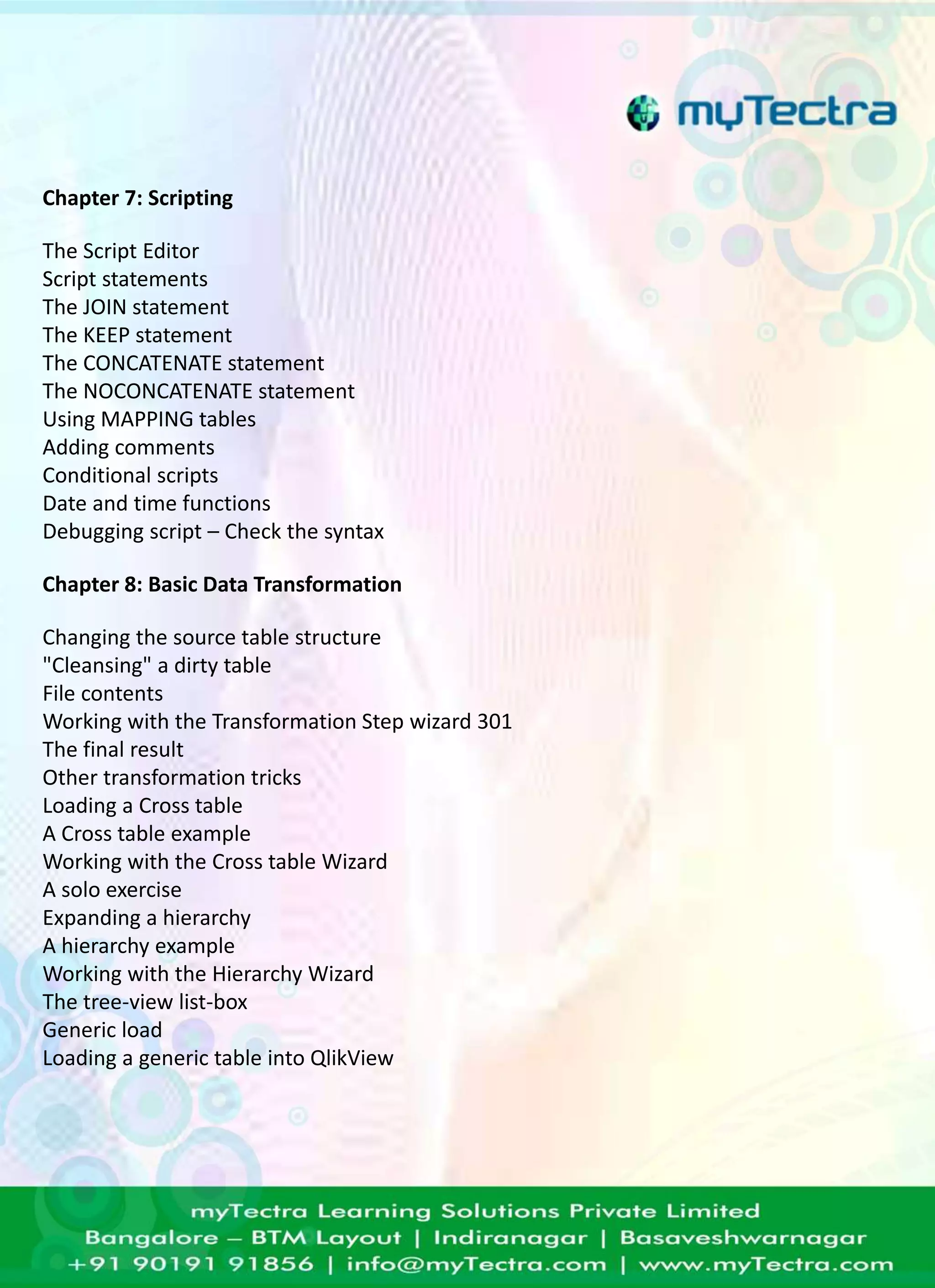 Chapter 7: Scripting 
The Script Editor 
Script statements 
The JOIN statement 
The KEEP statement 
The CONCATENATE statement 
The NOCONCATENATE statement 
Using MAPPING tables 
Adding comments 
Conditional scripts 
Date and time functions 
Debugging script – Check the syntax 
Chapter 8: Basic Data Transformation 
Changing the source table structure 
"Cleansing" a dirty table 
File contents 
Working with the Transformation Step wizard 301 
The final result 
Other transformation tricks 
Loading a Cross table 
A Cross table example 
Working with the Cross table Wizard 
A solo exercise 
Expanding a hierarchy 
A hierarchy example 
Working with the Hierarchy Wizard 
The tree-view list-box 
Generic load 
Loading a generic table into QlikView 
 