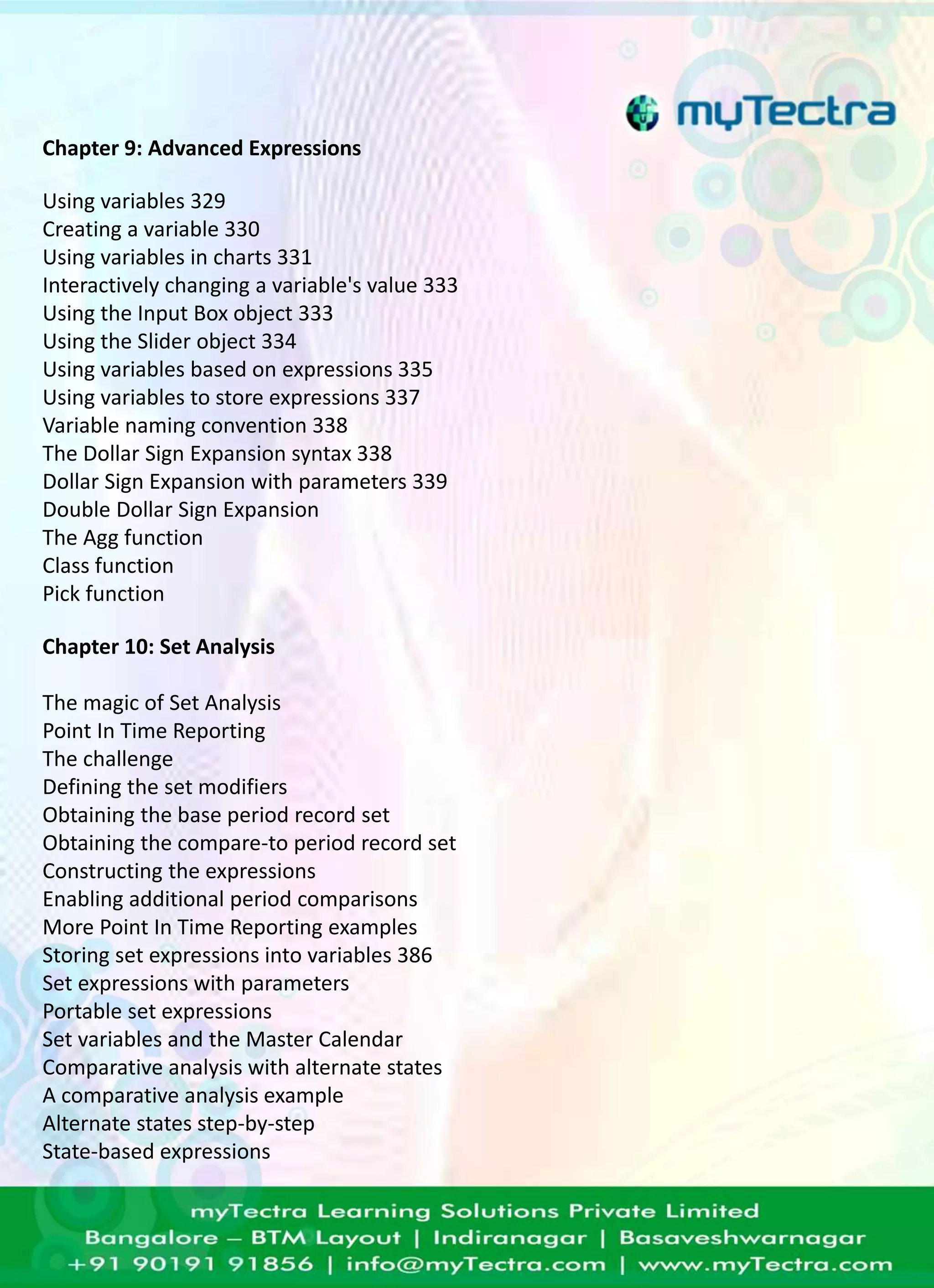 Chapter 9: Advanced Expressions 
Using variables 329 
Creating a variable 330 
Using variables in charts 331 
Interactively changing a variable's value 333 
Using the Input Box object 333 
Using the Slider object 334 
Using variables based on expressions 335 
Using variables to store expressions 337 
Variable naming convention 338 
The Dollar Sign Expansion syntax 338 
Dollar Sign Expansion with parameters 339 
Double Dollar Sign Expansion 
The Agg function 
Class function 
Pick function 
Chapter 10: Set Analysis 
The magic of Set Analysis 
Point In Time Reporting 
The challenge 
Defining the set modifiers 
Obtaining the base period record set 
Obtaining the compare-to period record set 
Constructing the expressions 
Enabling additional period comparisons 
More Point In Time Reporting examples 
Storing set expressions into variables 386 
Set expressions with parameters 
Portable set expressions 
Set variables and the Master Calendar 
Comparative analysis with alternate states 
A comparative analysis example 
Alternate states step-by-step 
State-based expressions 
 