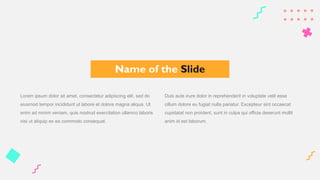 Lorem ipsum dolor sit amet, consectetur adipiscing elit, sed do
eiusmod tempor incididunt ut labore et dolore magna aliqua. Ut
enim ad minim veniam, quis nostrud exercitation ullamco laboris
nisi ut aliquip ex ea commodo consequat.
Duis aute irure dolor in reprehenderit in voluptate velit esse
cillum dolore eu fugiat nulla pariatur. Excepteur sint occaecat
cupidatat non proident, sunt in culpa qui officia deserunt mollit
anim id est laborum.
Name of the Slide
 