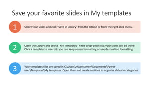 Save your favorite slides in My templates
Select your slides and click “Save in Library” from the ribbon or from the right-click menu.
1
Open the Library and select “My Templates” in the drop-down list: your slides will be there!
Click a template to insert it: you can keep source formatting or use destination formatting.
2
Your templates files are saved in C:Users<UserName>DocumentsPower-
userTemplatesMy templates. Open them and create sections to organize slides in categories.
3
 