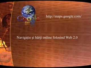 http://maps.google.com/Navigaţie şi hărţi online folosind Web 2.0