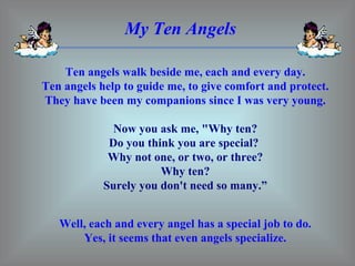 My Ten Angels Ten angels walk beside me, each and every day. Ten angels help to guide me, to give comfort and protect. They have been my companions since I was very young. Now you ask me, &quot;Why ten? Do you think you are special?  Why not one, or two, or three? Why ten? Surely you don't need so many.” Well, each and every angel has a special job to do. Yes, it seems that even angels specialize. 
