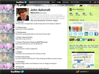 My ten favourite Twitter Apps
1 Tweetdeck
The best way to manage Tweets, visually exciting with sonic branding. It’s addictive!

2 Followerwonk
Great search and ﬁnd capabilities

3 Nearbytweets
Great way to spot passing twitterers who share the same ideas

4 Twitter advanced Search
Does what it says on the tin.

5 Greater Manchester Tweetmap @GMTweetmap
Every city should have one and one day they will.

6 Twollow
Keyword search to build a targetted list

7 Twellow
Find Twitter users everywhere with interests and ideas

8 Twitter Value Twalue
Fun site to ascertain value. More fun if they would pay up. Mystery valuation process.

9 Twitterfeed
Feed your blog to Twitter and Facebook. It’s time to change your blog host.

10 Hootsuite
Social Media Control Panel, for the more complex operation.
 