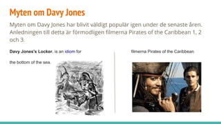 Myten om Davy Jones
Myten om Davy Jones har blivit väldigt populär igen under de senaste åren.
Anledningen till detta är förmodligen filmerna Pirates of the Caribbean 1, 2
och 3.
Davy Jones's Locker, is an idiom for filmerna Pirates of the Caribbean
the bottom of the sea.
 