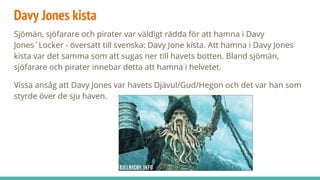 Davy Jones kista
Sjömän, sjöfarare och pirater var väldigt rädda för att hamna i Davy
Jones´Locker - översatt till svenska: Davy Jone kista. Att hamna i Davy Jones
kista var det samma som att sugas ner till havets botten. Bland sjömän,
sjöfarare och pirater innebar detta att hamna i helvetet.
Vissa ansåg att Davy Jones var havets Djävul/Gud/Hegon och det var han som
styrde över de sju haven.
 
