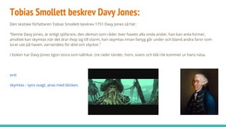 Tobias Smollett beskrev Davy Jones:
Den skotske författaren Tobias Smollett beskrev 1751 Davy Jones så här:
“Denne Davy Jones, är enligt sjöfarare, den demon som råder över havets alla onda andar, han kan anta former,
ansiktet kan skymtas när det drar ihop sig till storm, han skymtas innan fartyg går under och bland andra faror som
lurar ute på haven, varnandets för död och olyckor.”
I boken har Davy Jones ögon stora som tallrikar, tre rader tänder, horn, svans och blå rök kommer ur hans näsa.
ord:
skymtas - syns svagt, anas med blicken.
 