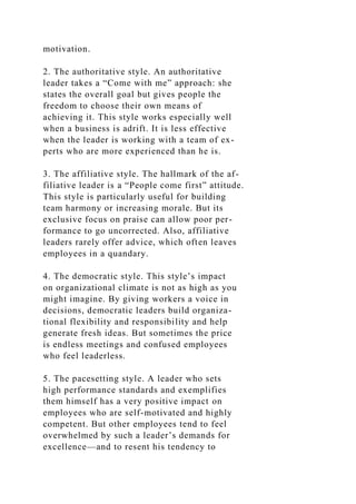 motivation.
2. The authoritative style. An authoritative
leader takes a “Come with me” approach: she
states the overall goal but gives people the
freedom to choose their own means of
achieving it. This style works especially well
when a business is adrift. It is less effective
when the leader is working with a team of ex-
perts who are more experienced than he is.
3. The affiliative style. The hallmark of the af-
filiative leader is a “People come first” attitude.
This style is particularly useful for building
team harmony or increasing morale. But its
exclusive focus on praise can allow poor per-
formance to go uncorrected. Also, affiliative
leaders rarely offer advice, which often leaves
employees in a quandary.
4. The democratic style. This style’s impact
on organizational climate is not as high as you
might imagine. By giving workers a voice in
decisions, democratic leaders build organiza-
tional flexibility and responsibility and help
generate fresh ideas. But sometimes the price
is endless meetings and confused employees
who feel leaderless.
5. The pacesetting style. A leader who sets
high performance standards and exemplifies
them himself has a very positive impact on
employees who are self-motivated and highly
competent. But other employees tend to feel
overwhelmed by such a leader’s demands for
excellence—and to resent his tendency to
 