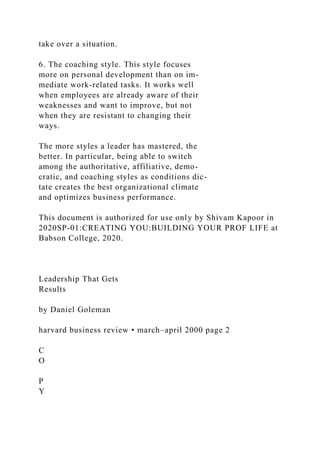 take over a situation.
6. The coaching style. This style focuses
more on personal development than on im-
mediate work-related tasks. It works well
when employees are already aware of their
weaknesses and want to improve, but not
when they are resistant to changing their
ways.
The more styles a leader has mastered, the
better. In particular, being able to switch
among the authoritative, affiliative, demo-
cratic, and coaching styles as conditions dic-
tate creates the best organizational climate
and optimizes business performance.
This document is authorized for use only by Shivam Kapoor in
2020SP-01:CREATING YOU:BUILDING YOUR PROF LIFE at
Babson College, 2020.
Leadership That Gets
Results
by Daniel Goleman
harvard business review • march–april 2000 page 2
C
O
P
Y
 