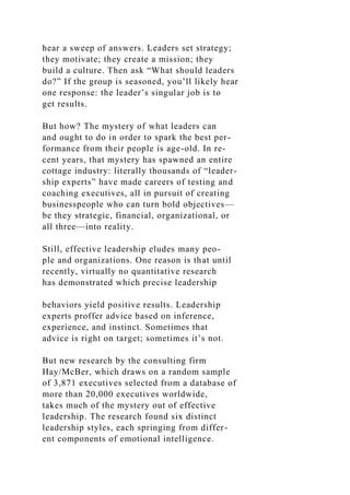 hear a sweep of answers. Leaders set strategy;
they motivate; they create a mission; they
build a culture. Then ask “What should leaders
do?” If the group is seasoned, you’ll likely hear
one response: the leader’s singular job is to
get results.
But how? The mystery of what leaders can
and ought to do in order to spark the best per-
formance from their people is age-old. In re-
cent years, that mystery has spawned an entire
cottage industry: literally thousands of “leader-
ship experts” have made careers of testing and
coaching executives, all in pursuit of creating
businesspeople who can turn bold objectives—
be they strategic, financial, organizational, or
all three—into reality.
Still, effective leadership eludes many peo-
ple and organizations. One reason is that until
recently, virtually no quantitative research
has demonstrated which precise leadership
behaviors yield positive results. Leadership
experts proffer advice based on inference,
experience, and instinct. Sometimes that
advice is right on target; sometimes it’s not.
But new research by the consulting firm
Hay/McBer, which draws on a random sample
of 3,871 executives selected from a database of
more than 20,000 executives worldwide,
takes much of the mystery out of effective
leadership. The research found six distinct
leadership styles, each springing from differ-
ent components of emotional intelligence.
 