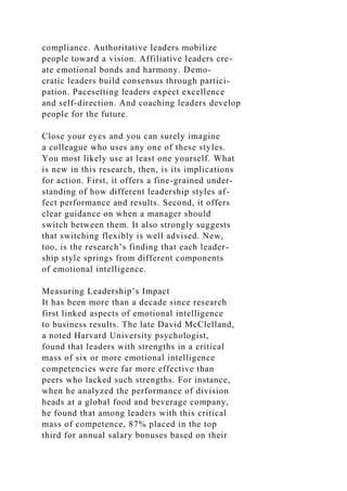 compliance. Authoritative leaders mobilize
people toward a vision. Affiliative leaders cre-
ate emotional bonds and harmony. Demo-
cratic leaders build consensus through partici-
pation. Pacesetting leaders expect excellence
and self-direction. And coaching leaders develop
people for the future.
Close your eyes and you can surely imagine
a colleague who uses any one of these styles.
You most likely use at least one yourself. What
is new in this research, then, is its implications
for action. First, it offers a fine-grained under-
standing of how different leadership styles af-
fect performance and results. Second, it offers
clear guidance on when a manager should
switch between them. It also strongly suggests
that switching flexibly is well advised. New,
too, is the research’s finding that each leader-
ship style springs from different components
of emotional intelligence.
Measuring Leadership’s Impact
It has been more than a decade since research
first linked aspects of emotional intelligence
to business results. The late David McClelland,
a noted Harvard University psychologist,
found that leaders with strengths in a critical
mass of six or more emotional intelligence
competencies were far more effective than
peers who lacked such strengths. For instance,
when he analyzed the performance of division
heads at a global food and beverage company,
he found that among leaders with this critical
mass of competence, 87% placed in the top
third for annual salary bonuses based on their
 