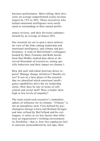 business performance. More telling, their divi-
sions on average outperformed yearly revenue
targets by 15% to 20%. Those executives who
lacked emotional intelligence were rarely
rated as outstanding in their annual perfor-
mance reviews, and their divisions underper-
formed by an average of almost 20%.
Our research set out to gain a more molecu-
lar view of the links among leadership and
emotional intelligence, and climate and per-
formance. A team of McClelland’s colleagues
headed by Mary Fontaine and Ruth Jacobs
from Hay/McBer studied data about or ob-
served thousands of executives, noting spe-
cific behaviors and their impact on climate.1
How did each individual motivate direct re-
ports? Manage change initiatives? Handle cri-
ses? It was in a later phase of the research
that we identified which emotional intelli-
gence capabilities drive the six leadership
styles. How does he rate in terms of self-
control and social skill? Does a leader show
high or low levels of empathy?
The team tested each executive’s immediate
sphere of influence for its climate. “Climate” is
not an amorphous term. First defined by psy-
chologists George Litwin and Richard Stringer
and later refined by McClelland and his col-
leagues, it refers to six key factors that influ-
ence an organization’s working environment:
its flexibility—that is, how free employees feel
to innovate unencumbered by red tape; their
 