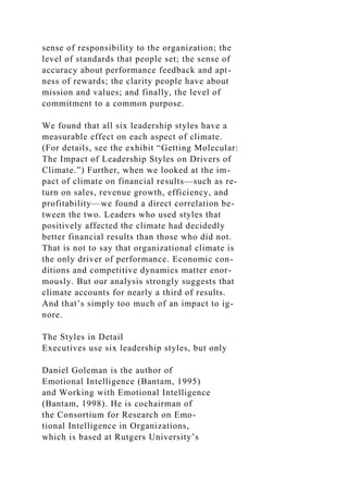 sense of responsibility to the organization; the
level of standards that people set; the sense of
accuracy about performance feedback and apt-
ness of rewards; the clarity people have about
mission and values; and finally, the level of
commitment to a common purpose.
We found that all six leadership styles have a
measurable effect on each aspect of climate.
(For details, see the exhibit “Getting Molecular:
The Impact of Leadership Styles on Drivers of
Climate.”) Further, when we looked at the im-
pact of climate on financial results—such as re-
turn on sales, revenue growth, efficiency, and
profitability—we found a direct correlation be-
tween the two. Leaders who used styles that
positively affected the climate had decidedly
better financial results than those who did not.
That is not to say that organizational climate is
the only driver of performance. Economic con-
ditions and competitive dynamics matter enor-
mously. But our analysis strongly suggests that
climate accounts for nearly a third of results.
And that’s simply too much of an impact to ig-
nore.
The Styles in Detail
Executives use six leadership styles, but only
Daniel Goleman is the author of
Emotional Intelligence (Bantam, 1995)
and Working with Emotional Intelligence
(Bantam, 1998). He is cochairman of
the Consortium for Research on Emo-
tional Intelligence in Organizations,
which is based at Rutgers University’s
 