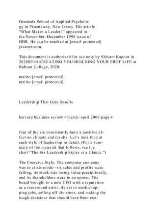 Graduate School of Applied Psycholo-
gy in Piscataway, New Jersey. His article
“What Makes a Leader?” appeared in
the November–December 1998 issue of
HBR. He can be reached at [email protected]
javanet.com.
This document is authorized for use only by Shivam Kapoor in
2020SP-01:CREATING YOU:BUILDING YOUR PROF LIFE at
Babson College, 2020.
mailto:[email protected]
mailto:[email protected]
Leadership That Gets Results
harvard business review • march–april 2000 page 4
four of the six consistently have a positive ef-
fect on climate and results. Let’s look then at
each style of leadership in detail. (For a sum-
mary of the material that follows, see the
chart “The Six Leadership Styles at a Glance.”)
The Coercive Style. The computer company
was in crisis mode—its sales and profits were
falling, its stock was losing value precipitously,
and its shareholders were in an uproar. The
board brought in a new CEO with a reputation
as a turnaround artist. He set to work chop-
ping jobs, selling off divisions, and making the
tough decisions that should have been exe-
 