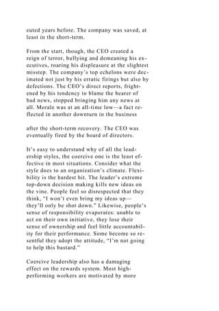 cuted years before. The company was saved, at
least in the short-term.
From the start, though, the CEO created a
reign of terror, bullying and demeaning his ex-
ecutives, roaring his displeasure at the slightest
misstep. The company’s top echelons were dec-
imated not just by his erratic firings but also by
defections. The CEO’s direct reports, fright-
ened by his tendency to blame the bearer of
bad news, stopped bringing him any news at
all. Morale was at an all-time low—a fact re-
flected in another downturn in the business
after the short-term recovery. The CEO was
eventually fired by the board of directors.
It’s easy to understand why of all the lead-
ership styles, the coercive one is the least ef-
fective in most situations. Consider what the
style does to an organization’s climate. Flexi-
bility is the hardest hit. The leader’s extreme
top-down decision making kills new ideas on
the vine. People feel so disrespected that they
think, “I won’t even bring my ideas up—
they’ll only be shot down.” Likewise, people’s
sense of responsibility evaporates: unable to
act on their own initiative, they lose their
sense of ownership and feel little accountabil-
ity for their performance. Some become so re-
sentful they adopt the attitude, “I’m not going
to help this bastard.”
Coercive leadership also has a damaging
effect on the rewards system. Most high-
performing workers are motivated by more
 