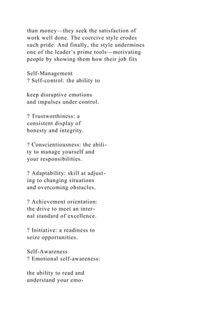 than money—they seek the satisfaction of
work well done. The coercive style erodes
such pride. And finally, the style undermines
one of the leader’s prime tools—motivating
people by showing them how their job fits
Self-Management
? Self-control: the ability to
keep disruptive emotions
and impulses under control.
? Trustworthiness: a
consistent display of
honesty and integrity.
? Conscientiousness: the abili-
ty to manage yourself and
your responsibilities.
? Adaptability: skill at adjust-
ing to changing situations
and overcoming obstacles.
? Achievement orientation:
the drive to meet an inter-
nal standard of excellence.
? Initiative: a readiness to
seize opportunities.
Self-Awareness
? Emotional self-awareness:
the ability to read and
understand your emo-
 