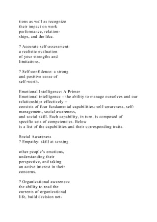 tions as well as recognize
their impact on work
performance, relation-
ships, and the like.
? Accurate self-assessment:
a realistic evaluation
of your strengths and
limitations.
? Self-confidence: a strong
and positive sense of
self-worth.
Emotional Intelligence: A Primer
Emotional intelligence – the ability to manage ourselves and our
relationships effectively –
consists of four fundamental capabilities: self-awareness, self-
management, social awareness,
and social skill. Each capability, in turn, is composed of
specific sets of competencies. Below
is a list of the capabilities and their corresponding traits.
Social Awareness
? Empathy: skill at sensing
other people’s emotions,
understanding their
perspective, and taking
an active interest in their
concerns.
? Organizational awareness:
the ability to read the
currents of organizational
life, build decision net-
 