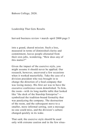 Babson College, 2020.
Leadership That Gets Results
harvard business review • march–april 2000 page 5
into a grand, shared mission. Such a loss,
measured in terms of diminished clarity and
commitment, leaves people alienated from
their own jobs, wondering, “How does any of
this matter?”
Given the impact of the coercive style, you
might assume it should never be applied. Our
research, however, uncovered a few occasions
when it worked masterfully. Take the case of a
division president who was brought in to
change the direction of a food company that
was losing money. His first act was to have the
executive conference room demolished. To him,
the room—with its long marble table that looked
like “the deck of the Starship Enterprise”—
symbolized the tradition-bound formality that
was paralyzing the company. The destruction
of the room, and the subsequent move to a
smaller, more informal setting, sent a message
no one could miss, and the division’s culture
changed quickly in its wake.
That said, the coercive style should be used
only with extreme caution and in the few situa-
 