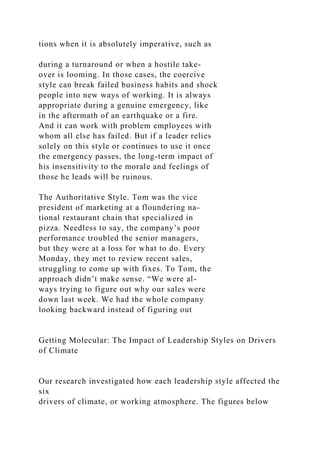 tions when it is absolutely imperative, such as
during a turnaround or when a hostile take-
over is looming. In those cases, the coercive
style can break failed business habits and shock
people into new ways of working. It is always
appropriate during a genuine emergency, like
in the aftermath of an earthquake or a fire.
And it can work with problem employees with
whom all else has failed. But if a leader relies
solely on this style or continues to use it once
the emergency passes, the long-term impact of
his insensitivity to the morale and feelings of
those he leads will be ruinous.
The Authoritative Style. Tom was the vice
president of marketing at a floundering na-
tional restaurant chain that specialized in
pizza. Needless to say, the company’s poor
performance troubled the senior managers,
but they were at a loss for what to do. Every
Monday, they met to review recent sales,
struggling to come up with fixes. To Tom, the
approach didn’t make sense. “We were al-
ways trying to figure out why our sales were
down last week. We had the whole company
looking backward instead of figuring out
Getting Molecular: The Impact of Leadership Styles on Drivers
of Climate
Our research investigated how each leadership style affected the
six
drivers of climate, or working atmosphere. The figures below
 