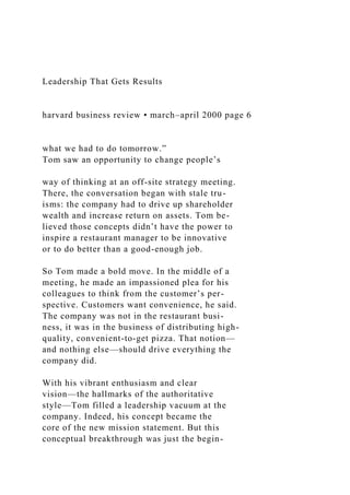 Leadership That Gets Results
harvard business review • march–april 2000 page 6
what we had to do tomorrow.”
Tom saw an opportunity to change people’s
way of thinking at an off-site strategy meeting.
There, the conversation began with stale tru-
isms: the company had to drive up shareholder
wealth and increase return on assets. Tom be-
lieved those concepts didn’t have the power to
inspire a restaurant manager to be innovative
or to do better than a good-enough job.
So Tom made a bold move. In the middle of a
meeting, he made an impassioned plea for his
colleagues to think from the customer’s per-
spective. Customers want convenience, he said.
The company was not in the restaurant busi-
ness, it was in the business of distributing high-
quality, convenient-to-get pizza. That notion—
and nothing else—should drive everything the
company did.
With his vibrant enthusiasm and clear
vision—the hallmarks of the authoritative
style—Tom filled a leadership vacuum at the
company. Indeed, his concept became the
core of the new mission statement. But this
conceptual breakthrough was just the begin-
 