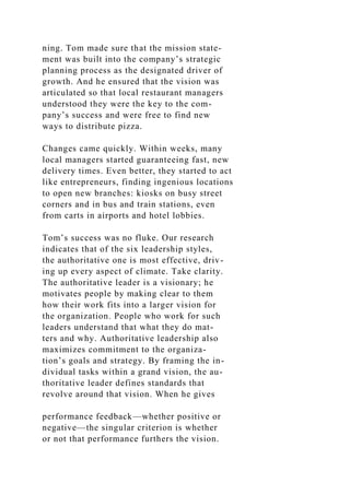 ning. Tom made sure that the mission state-
ment was built into the company’s strategic
planning process as the designated driver of
growth. And he ensured that the vision was
articulated so that local restaurant managers
understood they were the key to the com-
pany’s success and were free to find new
ways to distribute pizza.
Changes came quickly. Within weeks, many
local managers started guaranteeing fast, new
delivery times. Even better, they started to act
like entrepreneurs, finding ingenious locations
to open new branches: kiosks on busy street
corners and in bus and train stations, even
from carts in airports and hotel lobbies.
Tom’s success was no fluke. Our research
indicates that of the six leadership styles,
the authoritative one is most effective, driv-
ing up every aspect of climate. Take clarity.
The authoritative leader is a visionary; he
motivates people by making clear to them
how their work fits into a larger vision for
the organization. People who work for such
leaders understand that what they do mat-
ters and why. Authoritative leadership also
maximizes commitment to the organiza-
tion’s goals and strategy. By framing the in-
dividual tasks within a grand vision, the au-
thoritative leader defines standards that
revolve around that vision. When he gives
performance feedback—whether positive or
negative—the singular criterion is whether
or not that performance furthers the vision.
 