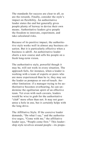 The standards for success are clear to all, as
are the rewards. Finally, consider the style’s
impact on flexibility. An authoritative
leader states the end but generally gives
people plenty of leeway to devise their own
means. Authoritative leaders give people
the freedom to innovate, experiment, and
take calculated risks.
Because of its positive impact, the authorita-
tive style works well in almost any business sit-
uation. But it is particularly effective when a
business is adrift. An authoritative leader
charts a new course and sells his people on a
fresh long-term vision.
The authoritative style, powerful though it
may be, will not work in every situation. The
approach fails, for instance, when a leader is
working with a team of experts or peers who
are more experienced than he is; they may see
the leader as pompous or out-of-touch. An-
other limitation: if a manager trying to be au-
thoritative becomes overbearing, he can un-
dermine the egalitarian spirit of an effective
team. Yet even with such caveats, leaders
would be wise to grab for the authoritative
“club” more often than not. It may not guar-
antee a hole in one, but it certainly helps with
the long drive.
The Affiliative Style. If the coercive leader
demands, “Do what I say,” and the authorita-
tive urges, “Come with me,” the affiliative
leader says, “People come first.” This leader-
ship style revolves around people—its propo-
 