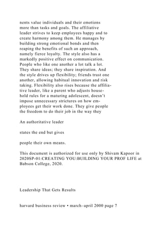 nents value individuals and their emotions
more than tasks and goals. The affiliative
leader strives to keep employees happy and to
create harmony among them. He manages by
building strong emotional bonds and then
reaping the benefits of such an approach,
namely fierce loyalty. The style also has a
markedly positive effect on communication.
People who like one another a lot talk a lot.
They share ideas; they share inspiration. And
the style drives up flexibility; friends trust one
another, allowing habitual innovation and risk
taking. Flexibility also rises because the affilia-
tive leader, like a parent who adjusts house-
hold rules for a maturing adolescent, doesn’t
impose unnecessary strictures on how em-
ployees get their work done. They give people
the freedom to do their job in the way they
An authoritative leader
states the end but gives
people their own means.
This document is authorized for use only by Shivam Kapoor in
2020SP-01:CREATING YOU:BUILDING YOUR PROF LIFE at
Babson College, 2020.
Leadership That Gets Results
harvard business review • march–april 2000 page 7
 