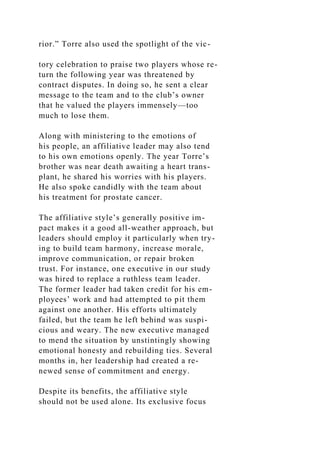 rior.” Torre also used the spotlight of the vic-
tory celebration to praise two players whose re-
turn the following year was threatened by
contract disputes. In doing so, he sent a clear
message to the team and to the club’s owner
that he valued the players immensely—too
much to lose them.
Along with ministering to the emotions of
his people, an affiliative leader may also tend
to his own emotions openly. The year Torre’s
brother was near death awaiting a heart trans-
plant, he shared his worries with his players.
He also spoke candidly with the team about
his treatment for prostate cancer.
The affiliative style’s generally positive im-
pact makes it a good all-weather approach, but
leaders should employ it particularly when try-
ing to build team harmony, increase morale,
improve communication, or repair broken
trust. For instance, one executive in our study
was hired to replace a ruthless team leader.
The former leader had taken credit for his em-
ployees’ work and had attempted to pit them
against one another. His efforts ultimately
failed, but the team he left behind was suspi-
cious and weary. The new executive managed
to mend the situation by unstintingly showing
emotional honesty and rebuilding ties. Several
months in, her leadership had created a re-
newed sense of commitment and energy.
Despite its benefits, the affiliative style
should not be used alone. Its exclusive focus
 