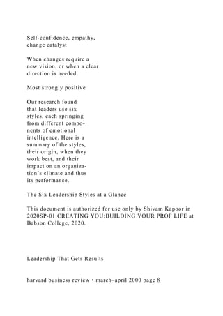 Self-confidence, empathy,
change catalyst
When changes require a
new vision, or when a clear
direction is needed
Most strongly positive
Our research found
that leaders use six
styles, each springing
from different compo-
nents of emotional
intelligence. Here is a
summary of the styles,
their origin, when they
work best, and their
impact on an organiza-
tion’s climate and thus
its performance.
The Six Leadership Styles at a Glance
This document is authorized for use only by Shivam Kapoor in
2020SP-01:CREATING YOU:BUILDING YOUR PROF LIFE at
Babson College, 2020.
Leadership That Gets Results
harvard business review • march–april 2000 page 8
 