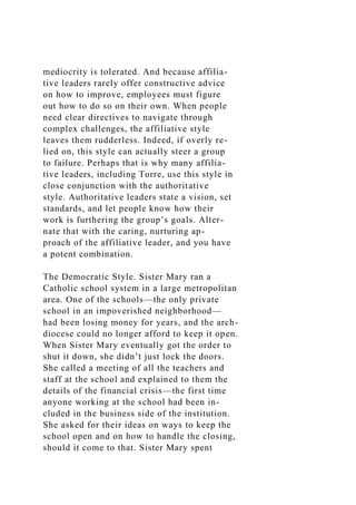 mediocrity is tolerated. And because affilia-
tive leaders rarely offer constructive advice
on how to improve, employees must figure
out how to do so on their own. When people
need clear directives to navigate through
complex challenges, the affiliative style
leaves them rudderless. Indeed, if overly re-
lied on, this style can actually steer a group
to failure. Perhaps that is why many affilia-
tive leaders, including Torre, use this style in
close conjunction with the authoritative
style. Authoritative leaders state a vision, set
standards, and let people know how their
work is furthering the group’s goals. Alter-
nate that with the caring, nurturing ap-
proach of the affiliative leader, and you have
a potent combination.
The Democratic Style. Sister Mary ran a
Catholic school system in a large metropolitan
area. One of the schools—the only private
school in an impoverished neighborhood—
had been losing money for years, and the arch-
diocese could no longer afford to keep it open.
When Sister Mary eventually got the order to
shut it down, she didn’t just lock the doors.
She called a meeting of all the teachers and
staff at the school and explained to them the
details of the financial crisis—the first time
anyone working at the school had been in-
cluded in the business side of the institution.
She asked for their ideas on ways to keep the
school open and on how to handle the closing,
should it come to that. Sister Mary spent
 