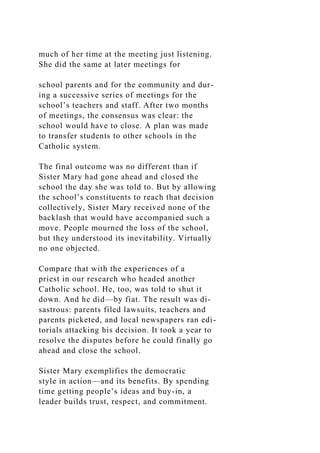 much of her time at the meeting just listening.
She did the same at later meetings for
school parents and for the community and dur-
ing a successive series of meetings for the
school’s teachers and staff. After two months
of meetings, the consensus was clear: the
school would have to close. A plan was made
to transfer students to other schools in the
Catholic system.
The final outcome was no different than if
Sister Mary had gone ahead and closed the
school the day she was told to. But by allowing
the school’s constituents to reach that decision
collectively, Sister Mary received none of the
backlash that would have accompanied such a
move. People mourned the loss of the school,
but they understood its inevitability. Virtually
no one objected.
Compare that with the experiences of a
priest in our research who headed another
Catholic school. He, too, was told to shut it
down. And he did—by fiat. The result was di-
sastrous: parents filed lawsuits, teachers and
parents picketed, and local newspapers ran edi-
torials attacking his decision. It took a year to
resolve the disputes before he could finally go
ahead and close the school.
Sister Mary exemplifies the democratic
style in action—and its benefits. By spending
time getting people’s ideas and buy-in, a
leader builds trust, respect, and commitment.
 