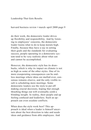 Leadership That Gets Results
harvard business review • march–april 2000 page 9
do their work, the democratic leader drives
up flexibility and responsibility. And by listen-
ing to employees’ concerns, the democratic
leader learns what to do to keep morale high.
Finally, because they have a say in setting
their goals and the standards for evaluating
success, people operating in a democratic sys-
tem tend to be very realistic about what can
and cannot be accomplished.
However, the democratic style has its draw-
backs, which is why its impact on climate is not
as high as some of the other styles. One of its
more exasperating consequences can be end-
less meetings where ideas are mulled over, con-
sensus remains elusive, and the only visible re-
sult is scheduling more meetings. Some
democratic leaders use the style to put off
making crucial decisions, hoping that enough
thrashing things out will eventually yield a
blinding insight. In reality, their people end up
feeling confused and leaderless. Such an ap-
proach can even escalate conflicts.
When does the style work best? This ap-
proach is ideal when a leader is himself uncer-
tain about the best direction to take and needs
ideas and guidance from able employees. And
 