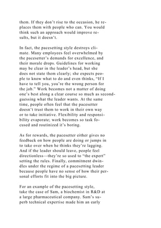 them. If they don’t rise to the occasion, he re-
places them with people who can. You would
think such an approach would improve re-
sults, but it doesn’t.
In fact, the pacesetting style destroys cli-
mate. Many employees feel overwhelmed by
the pacesetter’s demands for excellence, and
their morale drops. Guidelines for working
may be clear in the leader’s head, but she
does not state them clearly; she expects peo-
ple to know what to do and even thinks, “If I
have to tell you, you’re the wrong person for
the job.” Work becomes not a matter of doing
one’s best along a clear course so much as second-
guessing what the leader wants. At the same
time, people often feel that the pacesetter
doesn’t trust them to work in their own way
or to take initiative. Flexibility and responsi-
bility evaporate; work becomes so task fo-
cused and routinized it’s boring.
As for rewards, the pacesetter either gives no
feedback on how people are doing or jumps in
to take over when he thinks they’re lagging.
And if the leader should leave, people feel
directionless—they’re so used to “the expert”
setting the rules. Finally, commitment dwin-
dles under the regime of a pacesetting leader
because people have no sense of how their per-
sonal efforts fit into the big picture.
For an example of the pacesetting style,
take the case of Sam, a biochemist in R&D at
a large pharmaceutical company. Sam’s su-
perb technical expertise made him an early
 