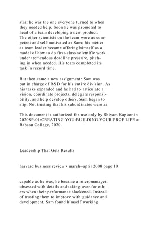 star: he was the one everyone turned to when
they needed help. Soon he was promoted to
head of a team developing a new product.
The other scientists on the team were as com-
petent and self-motivated as Sam; his métier
as team leader became offering himself as a
model of how to do first-class scientific work
under tremendous deadline pressure, pitch-
ing in when needed. His team completed its
task in record time.
But then came a new assignment: Sam was
put in charge of R&D for his entire division. As
his tasks expanded and he had to articulate a
vision, coordinate projects, delegate responsi-
bility, and help develop others, Sam began to
slip. Not trusting that his subordinates were as
This document is authorized for use only by Shivam Kapoor in
2020SP-01:CREATING YOU:BUILDING YOUR PROF LIFE at
Babson College, 2020.
Leadership That Gets Results
harvard business review • march–april 2000 page 10
capable as he was, he became a micromanager,
obsessed with details and taking over for oth-
ers when their performance slackened. Instead
of trusting them to improve with guidance and
development, Sam found himself working
 