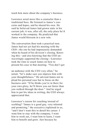 teach him more about the company’s business.
Lawrence acted more like a counselor than a
traditional boss. He listened to James’s con-
cerns and hopes, and he shared his own. He
said he believed James had grown stale in his
current job; it was, after all, the only place he’d
worked in the company. He predicted that
James would blossom in a new role.
The conversation then took a practical turn.
James had not yet had his meeting with the
CEO—the one he had impetuously demanded
when he heard of his division’s closing. Know-
ing this—and also knowing that the CEO un-
waveringly supported the closing—Lawrence
took the time to coach James on how to
present his case in that meeting. “You don’t get
an audience with the CEO very often,” he
noted, “let’s make sure you impress him with
your thoughtfulness.” He advised James not to
plead his personal case but to focus on the
business unit: “If he thinks you’re in there for
your own glory, he’ll throw you out faster than
you walked through the door.” And he urged
him to put his ideas in writing; the CEO always
appreciated that.
Lawrence’s reason for coaching instead of
scolding? “James is a good guy, very talented
and promising,” the executive explained to us,
“and I don’t want this to derail his career. I
want him to stay with the company, I want
him to work out, I want him to learn, I want
him to benefit and grow. Just because he
 