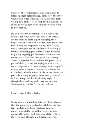 aware of their weaknesses and would like to
improve their performance. Similarly, the style
works well when employees realize how culti-
vating new abilities can help them advance. In
short, it works best with employees who want
to be coached.
By contrast, the coaching style makes little
sense when employees, for whatever reason,
are resistant to learning or changing their
ways. And it flops if the leader lacks the exper-
tise to help the employee along. The fact is,
many managers are unfamiliar with or simply
inept at coaching, particularly when it comes
to giving ongoing performance feedback that
motivates rather than creates fear or apathy.
Some companies have realized the positive im-
pact of the style and are trying to make it a
core competence. At some companies, a signifi-
cant portion of annual bonuses are tied to an
executive’s development of his or her direct re-
ports. But many organizations have yet to take
full advantage of this leadership style. Al-
though the coaching style may not scream
“bottom-line results,” it delivers them.
Leaders Need Many Styles
Many studies, including this one, have shown
that the more styles a leader exhibits, the bet-
ter. Leaders who have mastered four or
more—especially the authoritative, demo-
cratic, affiliative, and coaching styles—have
the very best climate and business perfor-
 